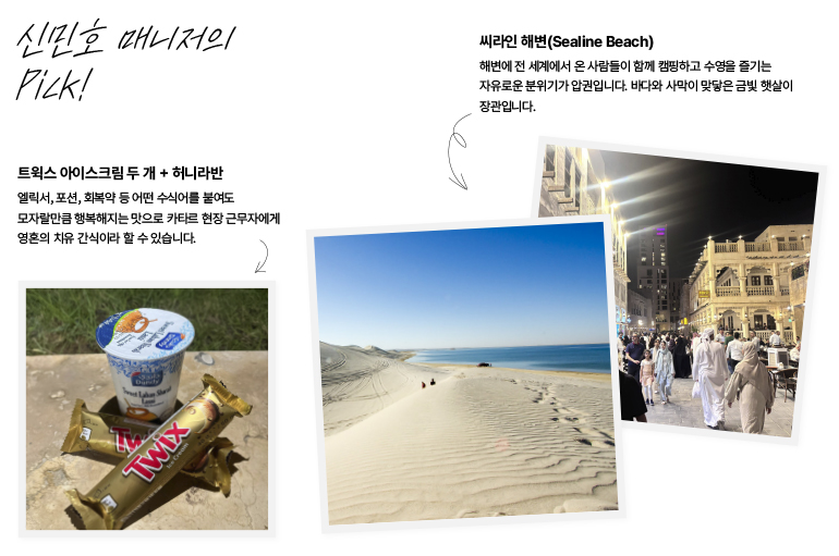 신민호 매니저의 Pick!  씨라인 해변(Sealine Beach)  해변에 전 세계에서 온 사람들이 함께 캠핑하고 수영을 즐기는 자유로운 분위기가 압권입니다. 바다와 사막이 맞닿은 금빛 햇살이 장관입니다.  트웍스 아이스크림 두 개 + 허니라반  엘릭서, 포션, 회복약 등 어떤 수식어를 붙여도 모자랄만큼 행복해지는 맛으로 카타르 현장 근무자에게 영혼의 치유 간식이라 할 수 있습니다.  트윅스  크림